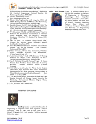 International Journal of Modern Electronics and Communication Engineering (IJMECE) ISSN: 2321-2152 (Online)
Volume No.-1, Issue No.-2, May, 2013
RES Publication © 2012 Page | 4
http://www.resindia.org
Efficient Hierarchical Cluster based Routing,” Department
Of Electrical Engineering, National Institute Of
Technology, Rourkela, 2008-2009.
[4] Gnuplot download and tutorial,
http://gnuplot.sourceforge.net/.
[5] Bikash Rath,”Implementing and comparing DSR and
DSDV Routing Protocols for Mobile Adhoc Networking,
National Institute of Technology Rourkela 2009.
[6] David B. Johnson David A. Maltz Josh Broch,” DSR: The
Dynamic Source Routing Protocol for Multi-Hop Wireless
Adhoc Networks”, Carnegie Mellon University Pittsburgh,
PA 15213-3891 http://www.monarch.cs.cmu.edu/.
[7] W. Heinzelman, J. Kulik, and H. Balakrishnan, "Adaptive
Protocols for Information Dissemination in Wireless
Sensor Networks," Proc. 5th ACM/IEEE Mobicom
Conference (MobiCom '99), Seattle, WA, August, 1999.
pp. 174-85.
[8] J.M. van Dam,” An Adaptive Energy-Efficient MAC
Protocol for Wireless Sensor Networks”, parallel
distributed system, June, 2003.
[9] Imad Aad, Mohammad Hossein Manshaei, and JeanPierre
Hubaux, “ns2 for the impatient”, EPFL Lausanne,
Switzerland, March, 2009
[10] Chris Townsend, Steven Arms MicroStrain,” Wireless
Sensor Networks: Principles and Applications”,
WilsonChapter22.indd 443.
[11] Satya Ranjan Rath,” Study Of Performance Of Routing
Protocols for Mobile Adhoc Networking In Ns-2”
National Institute of Technology Rourkela 2009.
[12] Ian F. Akyildizy Mehmet C. Vurany O¨ zgu¨ r B. Akanz
Weilian Su,” Wireless Sensor Networks: A Survey
Revisited”, Computer Networks Journal (Elsevier
Science),
[13] Siti Rahayu, Abdul Aziz, Nor Adora Endut, Shapina
Abdullahand Mior Norazman Mior Daud” Performance
Evaluation of AODV, DSR and Dymo Routing Protocol in
Manet,”Conferenceonscientific&Socialresearch, Cssr
08’09, 14-15 March 2009
[14] Asar Ali Zeeshan Akbar,” Evaluation of AODV and DSR
Routing Protocols of Wireless Sensor Networks for
Monitoring Applications”, Master’s Degree Thesis,
Karlskrona October 2009
[15] NS2_Srividhya, NS-2 an Overview
AUTHOR’S BIOGRAPHY
.
Sandeep Kumar completed his Bachelor of
Engineering in computer science from Rajasthan Technical
University, Kota in 2005 and M.Tech from ACEIT,
jaipur/RTU kota in 2011. He is pursuing P.hd from Jagannath
University, jaipur.
Trilok Chand Shrimal s/o Mr. J. N. Shrimal was born on 01-
01-1985. He completed his Bachelor
of Engineering in Information
Technology from Rajasthan
Technical University, Kota in 2010.
His area of interests lies in the field
of Network Simulator, Operating
System, Data Mining and
warehouse, Computer Architecture
and Principles of Programming
Languages and many other areas.
 