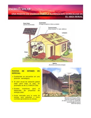 Ministerio de Energía y Minas www.mem.gob.gt
Dirección General de Energía 24 calle 21-12 zona 12, Guatemala
0
PUNTOS DE INTERÉS EN
ESPECIAL:
Guatemala se encuentra en una
posición estratégica.
El valor anual de radiación global
solar para todo el país, en
promedio es de 5.3 kWh/m2
/día.
Existen incentivos para el
desarrollo de proyectos de
energía solar.
Existe mercado para la venta de
energía para pequeñas y micro
centrales generadoras de energía.
El proceso apunta hacia un
desarrollo sostenible.
Lámpara
Controlador
(Protege la batería e indica su estado)
Panel Solar
(Genera electricidad)
Tomacorriente
(Para conectar TV, radio, teléfono)
Poste
Batería
(Acumula y suministra energía)
ENERGIA SOLAR
UNA FUENTE DE ENERGIA PARA LA ILUMINACION DOMICILIAR EN
EL AREA RURAL
Ministerio de Energía y Minas
Dirección General de Energía
24 calle 21-12 zona 12, Guatemala
directordge@mem.gob.gt
www.mem.gob.gt
 