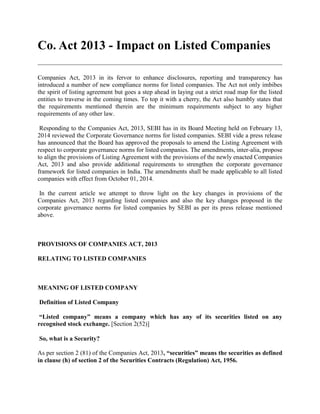 Co. Act 2013 - Impact on Listed Companies
Companies Act, 2013 in its fervor to enhance disclosures, reporting and transparency has
introduced a number of new compliance norms for listed companies. The Act not only imbibes
the spirit of listing agreement but goes a step ahead in laying out a strict road map for the listed
entities to traverse in the coming times. To top it with a cherry, the Act also humbly states that
the requirements mentioned therein are the minimum requirements subject to any higher
requirements of any other law.
Responding to the Companies Act, 2013, SEBI has in its Board Meeting held on February 13,
2014 reviewed the Corporate Governance norms for listed companies. SEBI vide a press release
has announced that the Board has approved the proposals to amend the Listing Agreement with
respect to corporate governance norms for listed companies. The amendments, inter-alia, propose
to align the provisions of Listing Agreement with the provisions of the newly enacted Companies
Act, 2013 and also provide additional requirements to strengthen the corporate governance
framework for listed companies in India. The amendments shall be made applicable to all listed
companies with effect from October 01, 2014.
In the current article we attempt to throw light on the key changes in provisions of the
Companies Act, 2013 regarding listed companies and also the key changes proposed in the
corporate governance norms for listed companies by SEBI as per its press release mentioned
above.
PROVISIONS OF COMPANIES ACT, 2013
RELATING TO LISTED COMPANIES
MEANING OF LISTED COMPANY
Definition of Listed Company
“Listed company” means a company which has any of its securities listed on any
recognised stock exchange. [Section 2(52)]
So, what is a Security?
As per section 2 (81) of the Companies Act, 2013, “securities” means the securities as defined
in clause (h) of section 2 of the Securities Contracts (Regulation) Act, 1956.
 