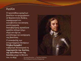 Αγγλία
Η προσπάθεια ορισμένων
βασιλέων να προχωρήσουν
σε θρησκευτικές διώξεις,
παραμερισμό του
κοινοβουλίου και άσκηση
απολυταρχικής
διακυβέρνησης προκάλεσε
εμφύλιο πόλεμο (1642-
1649) και είχε ως
αποτέλεσμα την κατάργηση
της βασιλείας.
Ο επικεφαλής των
αντιμοναρχικών δυνάμεων
Όλιβερ Κρόμβελ
κυβέρνησε δικτατορικά τη
Δημοκρατία της Αγγλίας,
της Ιρλανδίας και της
Σκοτίας μέχρι το θάνατο
του, το 1659. Χιωτέρη Κατερίνα- 1o Γυμνάσιο Κοζάνης
(Βαλταδώρειο) katchiot.blogspot.gr
 