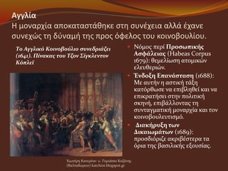 Αγγλία
Η μοναρχία αποκαταστάθηκε στη συνέχεια αλλά έχανε
συνεχώς τη δύναμή της προς όφελος του κοινοβουλίου.
 Νόμος περί Προσωπικής
Ασφάλειας (Habeas Corpus
1679): θεμελίωση ατομικών
ελευθεριών.
 Ένδοξη Επανάσταση (1688):
Με αυτήν η αστική τάξη
κατόρθωσε να επιβληθεί και να
επικρατήσει στην πολιτική
σκηνή, επιβάλλοντας τη
συνταγματική μοναρχία και τον
κοινοβουλευτισμό.
 Διακήρυξη των
Δικαιωμάτων (1689):
προσδιόριζε ακριβέστερα τα
όρια της βασιλικής εξουσίας.
Χιωτέρη Κατερίνα- 1o Γυμνάσιο Κοζάνης
(Βαλταδώρειο) katchiot.blogspot.gr
Το Αγγλικό Κοινοβούλιο συνεδριάζει
(1641). Πίνακας του Τζον Σίγκλεντον
Κόπλεϊ
 