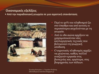 Οικονομικές εξελίξεις
• Από την παραδοσιακή γεωργία σε μια αγροτική επανάσταση
 Περί το 90% του πληθυσμού ζει
στο ύπαιθρο και από αυτούς οι
περισσότεροι ασχολούνται με τη
γεωργία.
 Από το 18ο αιώνα αρχίζουν να
χρησιμοποιούνται νέες
καλλιεργητικές τεχνικές που
βελτιώνουν τη γεωργική
απόδοση.
 Ο αγροτικός πληθυσμός αρχίζει
να μειώνεται, καθώς πολλοί
αναζητούν εργασία στις
βιοτεχνίες και, αργότερα, στις
βιομηχανίες των πόλεων.
Χιωτέρη Κατερίνα- 1o Γυμνάσιο Κοζάνης
(Βαλταδώρειο) katchiot.blogspot.gr
 