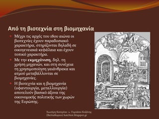 Από τη βιοτεχνία στη βιομηχανία
 Μέχρι τις αρχές του 18ου αιώνα οι
βιοτεχνίες έχουν παραδοσιακό
χαρακτήρα, στηρίζονται δηλαδή σε
οικογενειακά κεφάλαια και έχουν
τοπικό χαρακτήρα.
 Με την εκμηχάνιση, δηλ. τη
χρήση μηχανών, και στη συνέχεια
τη χρησιμοποίηση γαιάνθρακα και
ατμού μεταβάλλονται σε
βιομηχανίες.
 Η βιοτεχνία και η βιομηχανία
(υφαντουργία, μεταλλουργία)
αποτελούν βασικό άξονα της
οικονομικής πολιτικής των χωρών
της Ευρώπης.
Χιωτέρη Κατερίνα- 1o Γυμνάσιο Κοζάνης
(Βαλταδώρειο) katchiot.blogspot.gr
 