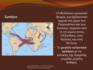 Εμπόριο
 Οι θαλάσσιοι εμπορικοί
δρόμοι, που βρίσκονταν
αρχικά στα χέρια των
Πορτογάλων και των
Ισπανών, πέρασαν από
το 17ο αιώνα στους
Ολλανδούς, τους
Άγγλους και τους
Γάλλους.
 Το μεγάλο ατλαντικό
εμπόριο με τις
αποικίες της Αμερικής
γνωρίζει μεγάλη
άνθηση.
Χιωτέρη Κατερίνα- 1o Γυμνάσιο Κοζάνης
(Βαλταδώρειο) katchiot.blogspot.gr
 