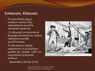 Εισαγωγές -Εξαγωγές
 Οι ευρωπαϊκές χώρες
εισάγουν πρώτες ύλες,
καρυκεύματα και άλλα
αποικιακά προϊόντα.
 Οι εξαγωγές συνίστανται σε
βιομηχανικά προϊόντα, κυρίως
υφάσματα και είδη
μεταλλουργίας.
 Το 18ο αιώνα η Αγγλία
καρπώνεται το μεγαλύτερο
μερίδιο της αγοράς (26% του
ευρωπαϊκού εμπορικού
στόλου).
 Ακολουθεί η Γαλλία (21%).
Χιωτέρη Κατερίνα- 1o Γυμνάσιο Κοζάνης
(Βαλταδώρειο) katchiot.blogspot.gr
 
