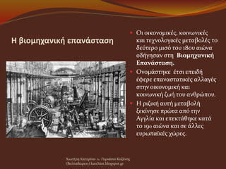 Η βιομηχανική επανάσταση
 Οι οικονομικές, κοινωνικές
και τεχνολογικές μεταβολές το
δεύτερο μισό του 18ου αιώνα
οδήγησαν στη Βιομηχανική
Επανάσταση.
 Ονομάστηκε έτσι επειδή
έφερε επαναστατικές αλλαγές
στην οικονομική και
κοινωνική ζωή του ανθρώπου.
 Η ριζική αυτή μεταβολή
ξεκίνησε πρώτα από την
Αγγλία και επεκτάθηκε κατά
το 19o αιώνα και σε άλλες
ευρωπαϊκές χώρες.
Χιωτέρη Κατερίνα- 1o Γυμνάσιο Κοζάνης
(Βαλταδώρειο) katchiot.blogspot.gr
 