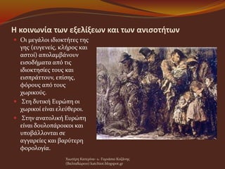 Η κοινωνία των εξελίξεων και των ανισοτήτων
 Οι μεγάλοι ιδιοκτήτες της
γης (ευγενείς, κλήρος και
αστοί) απολαμβάνουν
εισοδήματα από τις
ιδιοκτησίες τους και
εισπράττουν, επίσης,
φόρους από τους
χωρικούς.
 Στη δυτική Ευρώπη οι
χωρικοί είναι ελεύθεροι.
 Στην ανατολική Ευρώπη
είναι δουλοπάροικοι και
υποβάλλονται σε
αγγαρείες και βαρύτερη
φορολογία.
Χιωτέρη Κατερίνα- 1o Γυμνάσιο Κοζάνης
(Βαλταδώρειο) katchiot.blogspot.gr
 