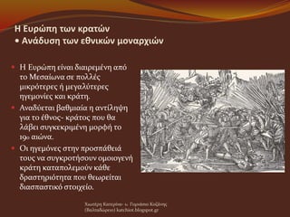 Η Ευρώπη των κρατών
• Ανάδυση των εθνικών μοναρχιών
 Η Ευρώπη είναι διαιρεμένη από
το Μεσαίωνα σε πολλές
μικρότερες ή μεγαλύτερες
ηγεμονίες και κράτη.
 Αναδύεται βαθμιαία η αντίληψη
για το έθνος- κράτος που θα
λάβει συγκεκριμένη μορφή το
19ο αιώνα.
 Οι ηγεμόνες στην προσπάθειά
τους να συγκροτήσουν ομοιογενή
κράτη καταπολεμούν κάθε
δραστηριότητα που θεωρείται
διασπαστικό στοιχείο.
Χιωτέρη Κατερίνα- 1o Γυμνάσιο Κοζάνης
(Βαλταδώρειο) katchiot.blogspot.gr
 