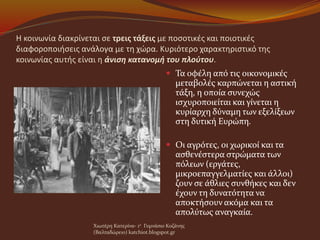 Η κοινωνία διακρίνεται σε τρεις τάξεις με ποσοτικές και ποιοτικές
διαφοροποιήσεις ανάλογα με τη χώρα. Κυριότερο χαρακτηριστικό της
κοινωνίας αυτής είναι η άνιση κατανομή του πλούτου.
 Τα οφέλη από τις οικονομικές
μεταβολές καρπώνεται η αστική
τάξη, η οποία συνεχώς
ισχυροποιείται και γίνεται η
κυρίαρχη δύναμη των εξελίξεων
στη δυτική Ευρώπη.
 Οι αγρότες, οι χωρικοί και τα
ασθενέστερα στρώματα των
πόλεων (εργάτες,
μικροεπαγγελματίες και άλλοι)
ζουν σε άθλιες συνθήκες και δεν
έχουν τη δυνατότητα να
αποκτήσουν ακόμα και τα
απολύτως αναγκαία.
Χιωτέρη Κατερίνα- 1ο Γυμνάσιο Κοζάνης
(Βαλταδώρειο) katchiot.blogspot.gr
 