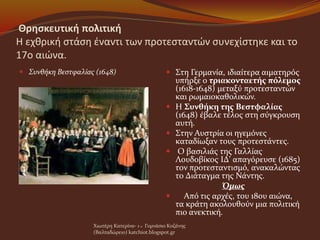 Θρησκευτική πολιτική
Η εχθρική στάση έναντι των προτεσταντών συνεχίστηκε και το
17ο αιώνα.
 Συνθήκη Βεστφαλίας (1648)  Στη Γερμανία, ιδιαίτερα αιματηρός
υπήρξε ο τριακονταετής πόλεμος
(1618-1648) μεταξύ προτεσταντών
και ρωμαιοκαθολικών.
 Η Συνθήκη της Βεστφαλίας
(1648) έβαλε τέλος στη σύγκρουση
αυτή.
 Στην Αυστρία οι ηγεμόνες
καταδίωξαν τους προτεστάντες.
 Ο βασιλιάς της Γαλλίας
Λουδοβίκος ΙΔ' απαγόρευσε (1685)
τον προτεσταντισμό, ανακαλώντας
το Διάταγμα της Νάντης.
Όμως
 Από τις αρχές, του 18ου αιώνα,
τα κράτη ακολουθούν μια πολιτική
πιο ανεκτική.
Χιωτέρη Κατερίνα- 1 o Γυμνάσιο Κοζάνης
(Βαλταδώρειο) katchiot.blogspot.gr
 