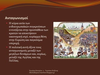 Ανταγωνισμοί
 Η κύρια αιτία των
ενδοευρωπαϊκών συγκρούσεων
εντοπίζεται στην προσπάθεια των
κρατών να αποκτήσουν
οικονομική ισχύ, κυρίαρχη θέση
στην Ευρώπη και παγκόσμια
υπεροχή.
 Η πολιτική αυτή όξυνε τους
ανταγωνισμούς μεταξύ των
μεγάλων δυνάμεων και, κυρίως,
μεταξύ της Αγγλίας και της
Γαλλίας.
Χιωτέρη Κατερίνα- 1o Γυμνάσιο Κοζάνης
(Βαλταδώρειο) katchiot.blogspot.gr
 