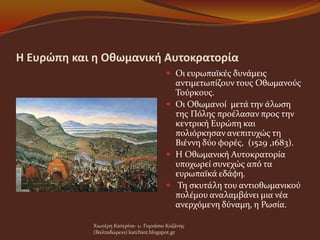 Η Ευρώπη και η Οθωμανική Αυτοκρατορία
 Οι ευρωπαϊκές δυνάμεις
αντιμετωπίζουν τους Οθωμανούς
Τούρκους.
 Οι Οθωμανοί μετά την άλωση
της Πόλης προέλασαν προς την
κεντρική Ευρώπη και
πολιόρκησαν ανεπιτυχώς τη
Βιέννη δύο φορές, (1529 ,1683).
 Η Οθωμανική Αυτοκρατορία
υποχωρεί συνεχώς από τα
ευρωπαϊκά εδάφη.
 Τη σκυτάλη του αντιοθωμανικού
πολέμου αναλαμβάνει μια νέα
ανερχόμενη δύναμη, η Ρωσία.
Χιωτέρη Κατερίνα- 1o Γυμνάσιο Κοζάνης
(Βαλταδώρειο) katchiot.blogspot.gr
 
