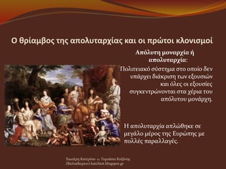 Ο θρίαμβος της απολυταρχίας και οι πρώτοι κλονισμοί
Απόλυτη μοναρχία ή
απολυταρχία:
Πολιτειακό σύστημα στο οποίο δεν
υπάρχει διάκριση των εξουσιών
και όλες οι εξουσίες
συγκεντρώνονται στα χέρια του
απόλυτου μονάρχη.
 Η απολυταρχία απλώθηκε σε
μεγάλο μέρος της Ευρώπης με
πολλές παραλλαγές.
Χιωτέρη Κατερίνα- 1o Γυμνάσιο Κοζάνης
(Βαλταδώρειο) katchiot.blogspot.gr
 