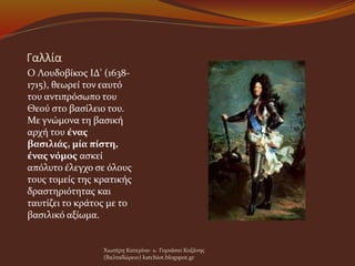 Γαλλία
Ο Λουδοβίκος ΙΔ' (1638-
1715), θεωρεί τον εαυτό
του αντιπρόσωπο του
Θεού στο βασίλειο του.
Με γνώμονα τη βασική
αρχή του ένας
βασιλιάς, μία πίστη,
ένας νόμος ασκεί
απόλυτο έλεγχο σε όλους
τους τομείς της κρατικής
δραστηριότητας και
ταυτίζει το κράτος με το
βασιλικό αξίωμα.
Χιωτέρη Κατερίνα- 1o Γυμνάσιο Κοζάνης
(Βαλταδώρειο) katchiot.blogspot.gr
 