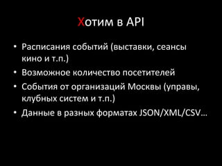 Хотим	
  в	
  API	
  
•  Расписания	
  событий	
  (выставки,	
  сеансы	
  
кино	
  и	
  т.п.)	
  
•  Возможное	
  количество	
  посетителей	
  
•  События	
  от	
  организаций	
  Москвы	
  (управы,	
  
клубных	
  систем	
  и	
  т.п.)	
  
•  Данные	
  в	
  разных	
  форматах	
  JSON/XML/CSV…	
  
 