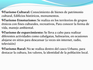 Turismo Etnoturismo: Se realiza en los territorios de grupos
étnicos con fines culturales, recreativos, Para conocer la forma de
vida, manejo ambiental.
Turismo Cultural: Conocimiento de bienes de patrimonio
cultural, Edificios históricos, monumentos.
Turismo Rural: No se realiza dentro del casco Urbano, para
destacar la cultura, los valores, la identidad de la población local.
Turismo de esparcimiento: Se lleva a cabo para realizar
diferentes actividades como cabalgatas, balnearios, en ocasiones
alojarse en sitios para descansar (a veces sin internet, radio,
televisión)
 