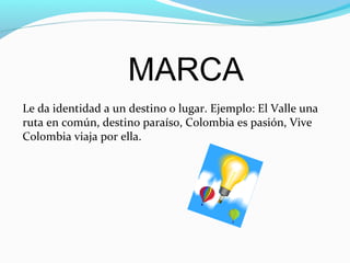 MARCA
Le da identidad a un destino o lugar. Ejemplo: El Valle una
ruta en común, destino paraíso, Colombia es pasión, Vive
Colombia viaja por ella.
 