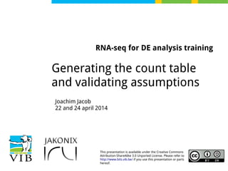 This presentation is available under the Creative Commons
Attribution-ShareAlike 3.0 Unported License. Please refer to
http://www.bits.vib.be/ if you use this presentation or parts
hereof.
RNA-seq for DE analysis training
Generating the count table
and validating assumptions
Joachim Jacob
22 and 24 april 2014
 