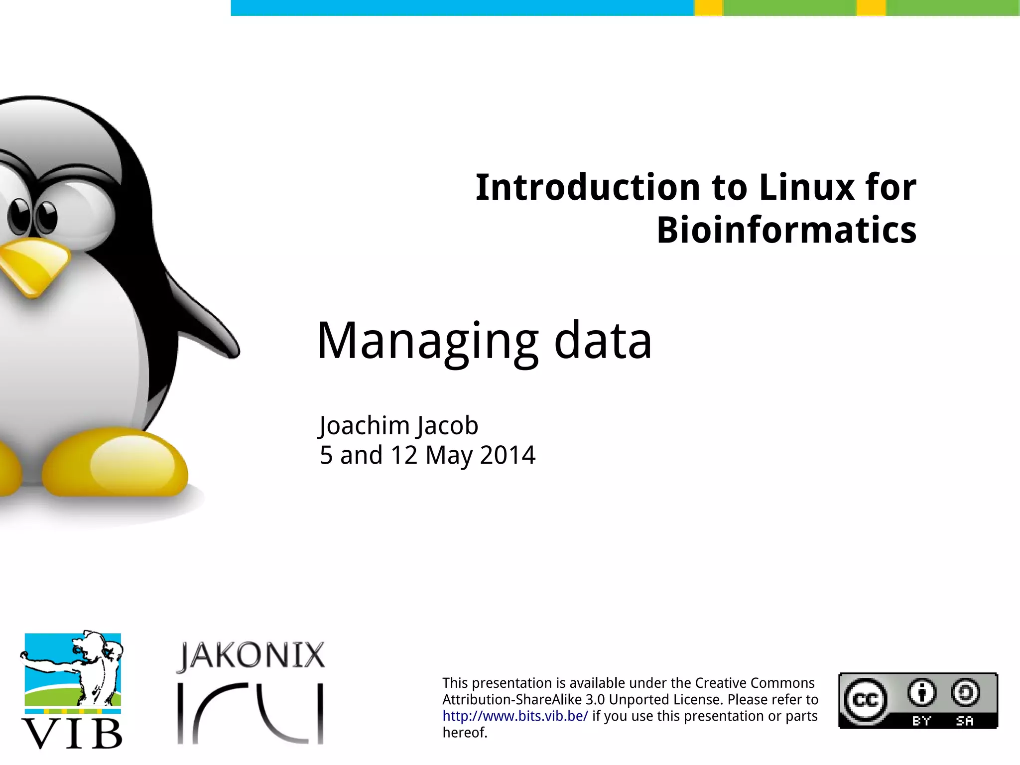This presentation is available under the Creative Commons
Attribution-ShareAlike 3.0 Unported License. Please refer to
http://www.bits.vib.be/ if you use this presentation or parts
hereof.
Introduction to Linux for
Bioinformatics
Managing data
Joachim Jacob
5 and 12 May 2014
 