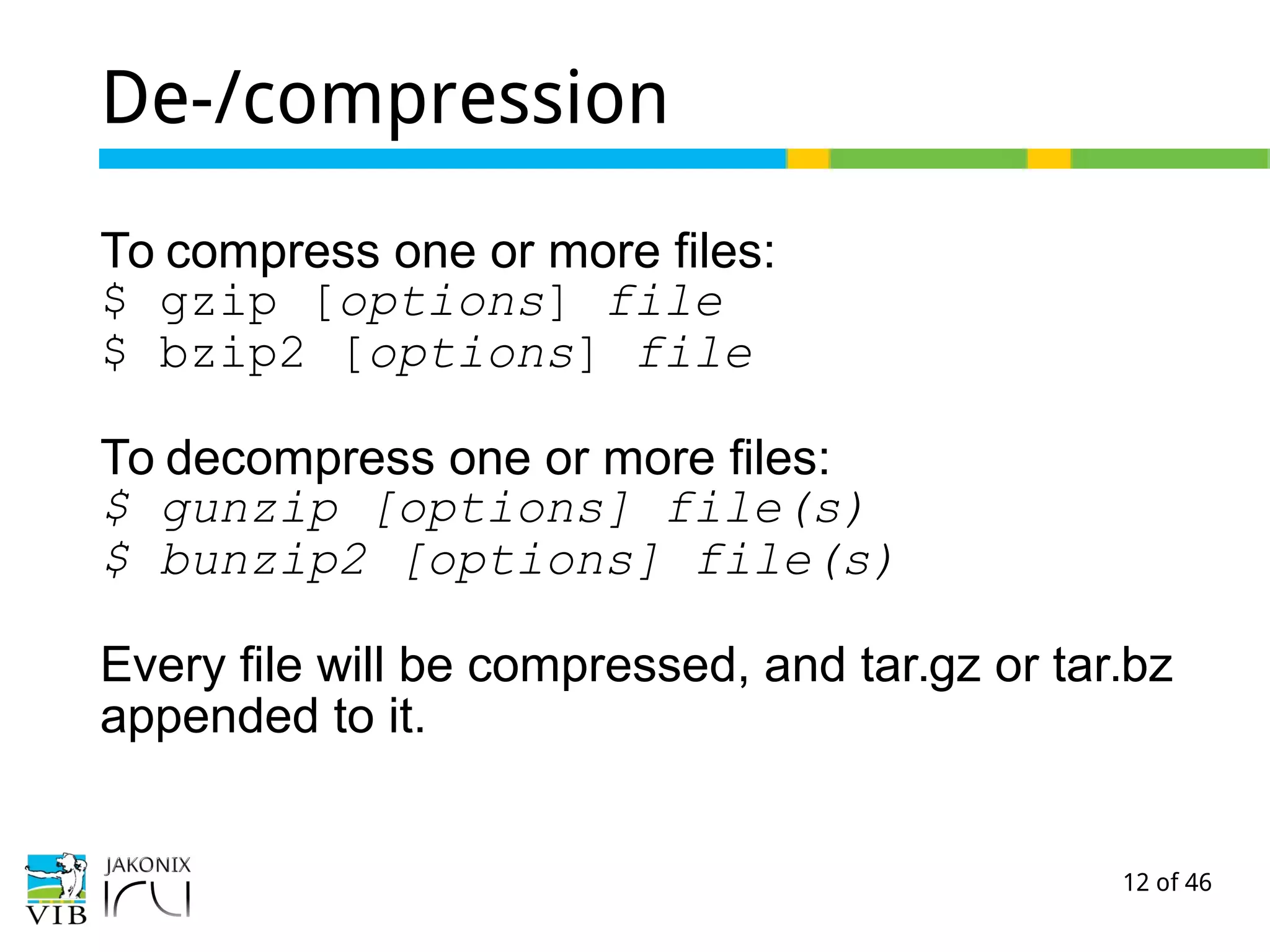 12 of 46
De-/compression
To compress one or more files:
$ gzip [options] file
$ bzip2 [options] file
To decompress one or more files:
$ gunzip [options] file(s)
$ bunzip2 [options] file(s)
Every file will be compressed, and tar.gz or tar.bz
appended to it.
 