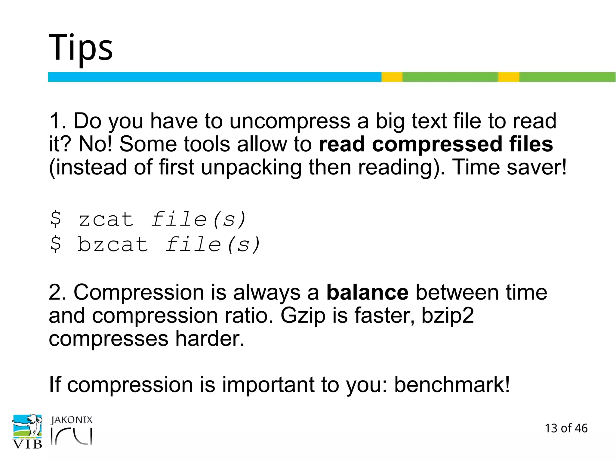 13 of 46
Tips
1. Do you have to uncompress a big text file to read
it? No! Some tools allow to read compressed files
(instead of first unpacking then reading). Time saver!
$ zcat file(s)
$ bzcat file(s)
2. Compression is always a balance between time
and compression ratio. Gzip is faster, bzip2
compresses harder.
If compression is important to you: benchmark!
 