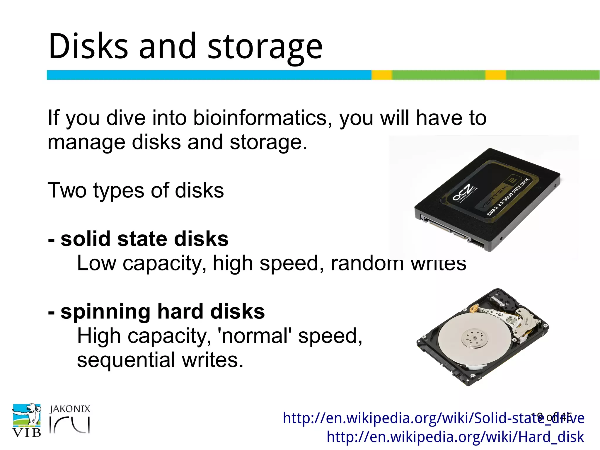 19 of 46
Disks and storage
If you dive into bioinformatics, you will have to
manage disks and storage.
Two types of disks
- solid state disks
Low capacity, high speed, random writes
- spinning hard disks
High capacity, 'normal' speed,
sequential writes.
http://en.wikipedia.org/wiki/Solid-state_drive
http://en.wikipedia.org/wiki/Hard_disk
 