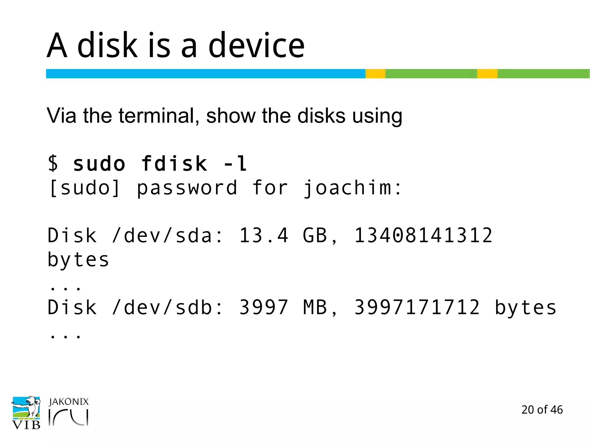20 of 46
A disk is a device
Via the terminal, show the disks using
$ sudo fdisk -l
[sudo] password for joachim:
Disk /dev/sda: 13.4 GB, 13408141312
bytes
...
Disk /dev/sdb: 3997 MB, 3997171712 bytes
...
 