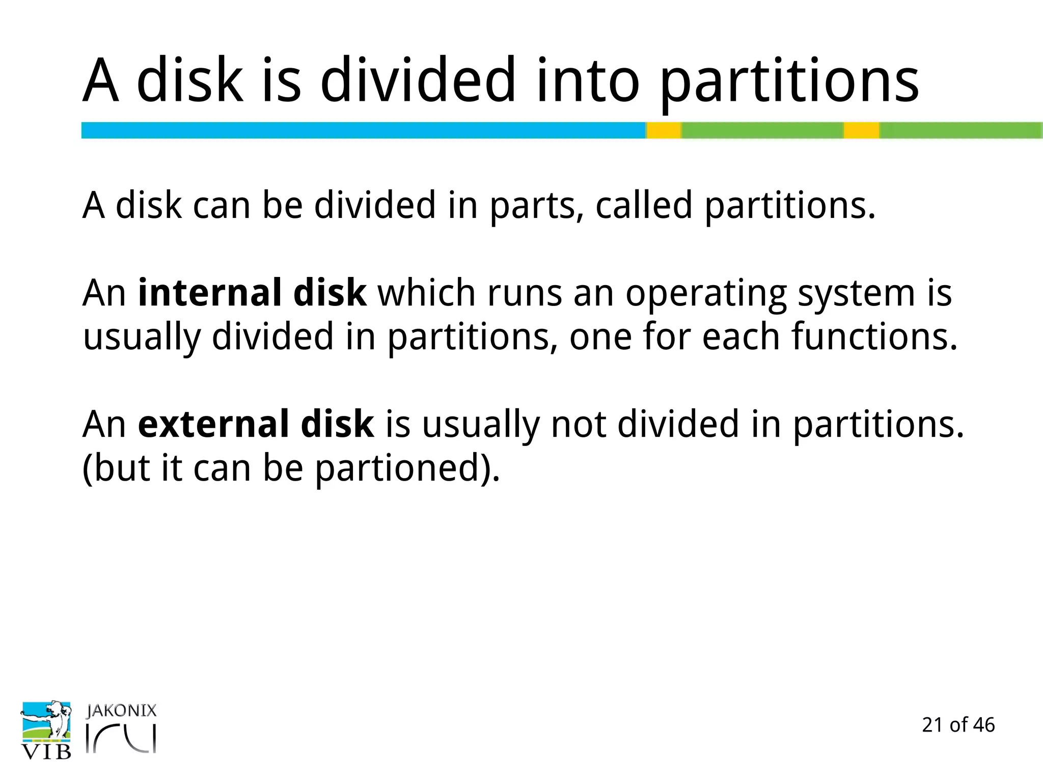 21 of 46
A disk is divided into partitions
A disk can be divided in parts, called partitions.
An internal disk which runs an operating system is
usually divided in partitions, one for each functions.
An external disk is usually not divided in partitions.
(but it can be partioned).
 