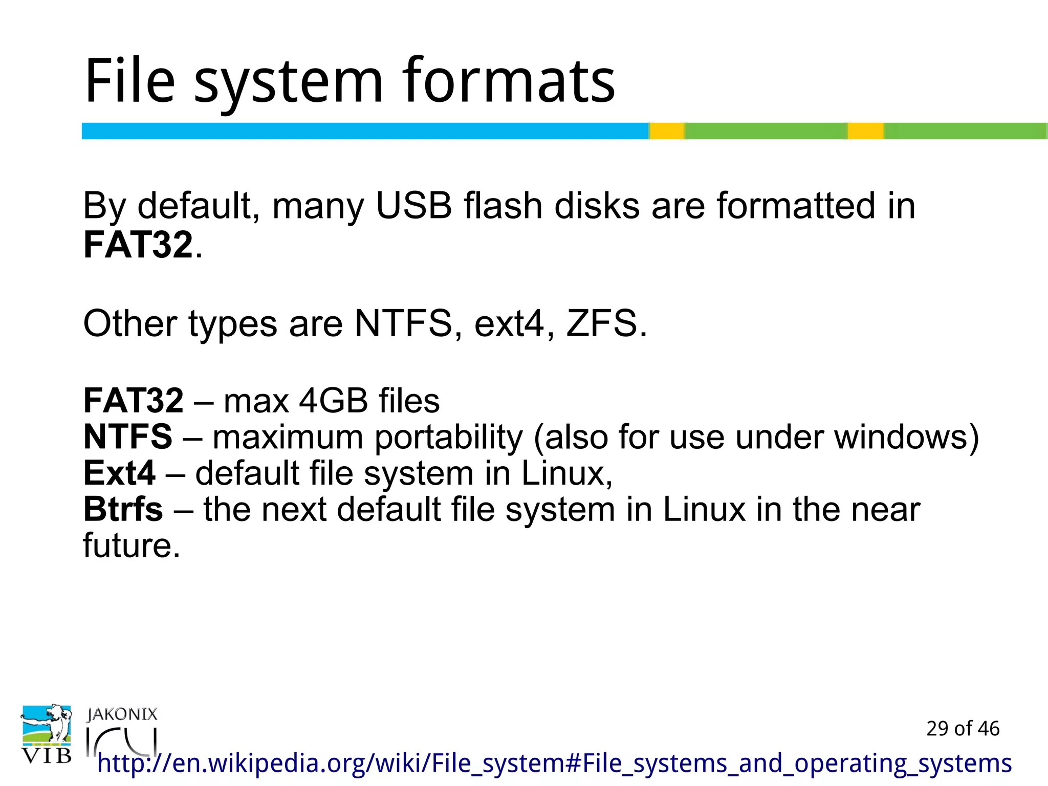 29 of 46
File system formats
By default, many USB flash disks are formatted in
FAT32.
Other types are NTFS, ext4, ZFS.
FAT32 – max 4GB files
NTFS – maximum portability (also for use under windows)
Ext4 – default file system in Linux,
Btrfs – the next default file system in Linux in the near
future.
http://en.wikipedia.org/wiki/File_system#File_systems_and_operating_systems
 
