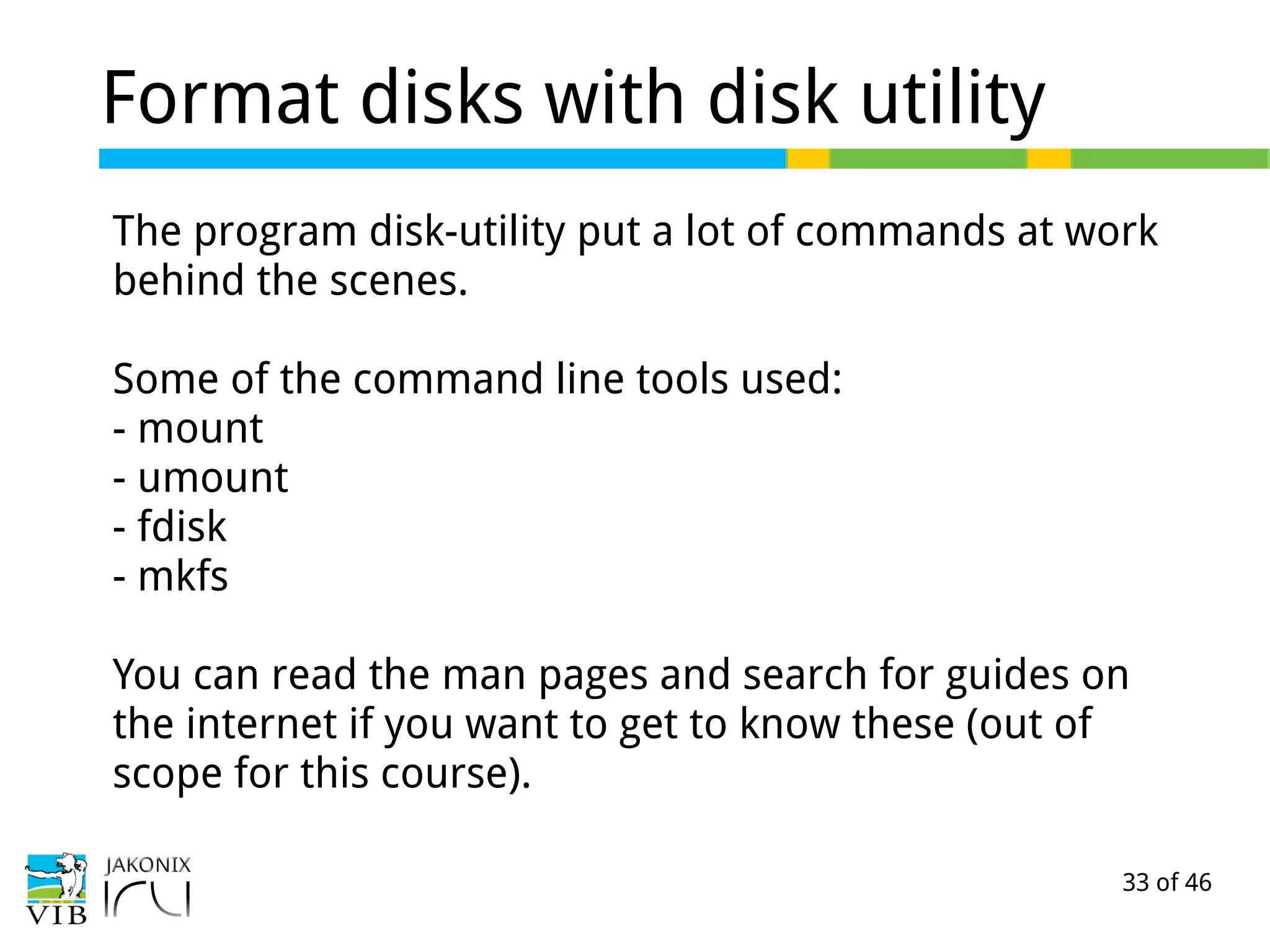 33 of 46
Format disks with disk utility
The program disk-utility put a lot of commands at work
behind the scenes.
Some of the command line tools used:
- mount
- umount
- fdisk
- mkfs
You can read the man pages and search for guides on
the internet if you want to get to know these (out of
scope for this course).
 
