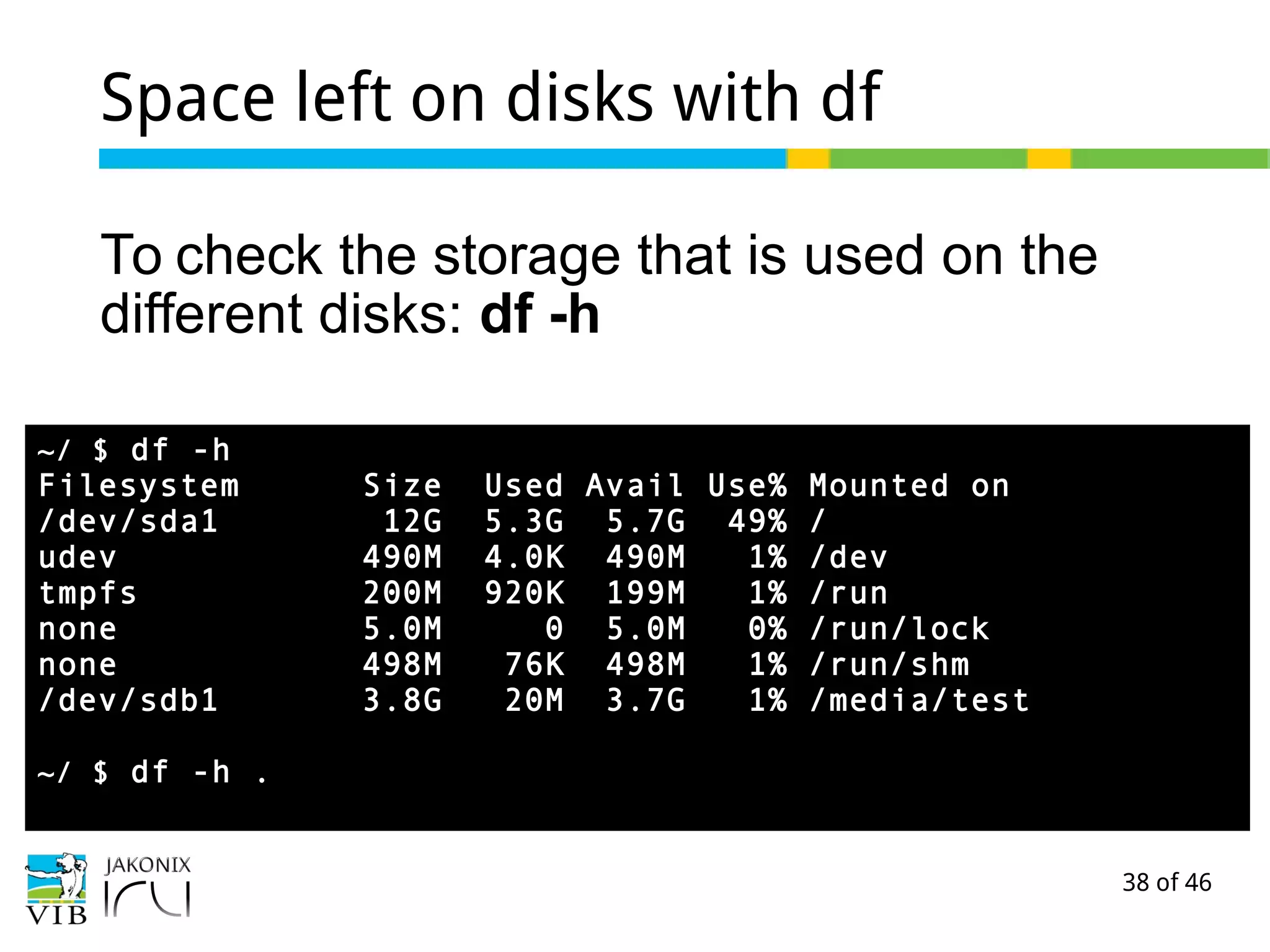 38 of 46
Space left on disks with df
To check the storage that is used on the
different disks: df -h
~/ $ df -h
Filesystem Size Used Avail Use% Mounted on
/dev/sda1 12G 5.3G 5.7G 49% /
udev 490M 4.0K 490M 1% /dev
tmpfs 200M 920K 199M 1% /run
none 5.0M 0 5.0M 0% /run/lock
none 498M 76K 498M 1% /run/shm
/dev/sdb1 3.8G 20M 3.7G 1% /media/test
~/ $ df -h .
 