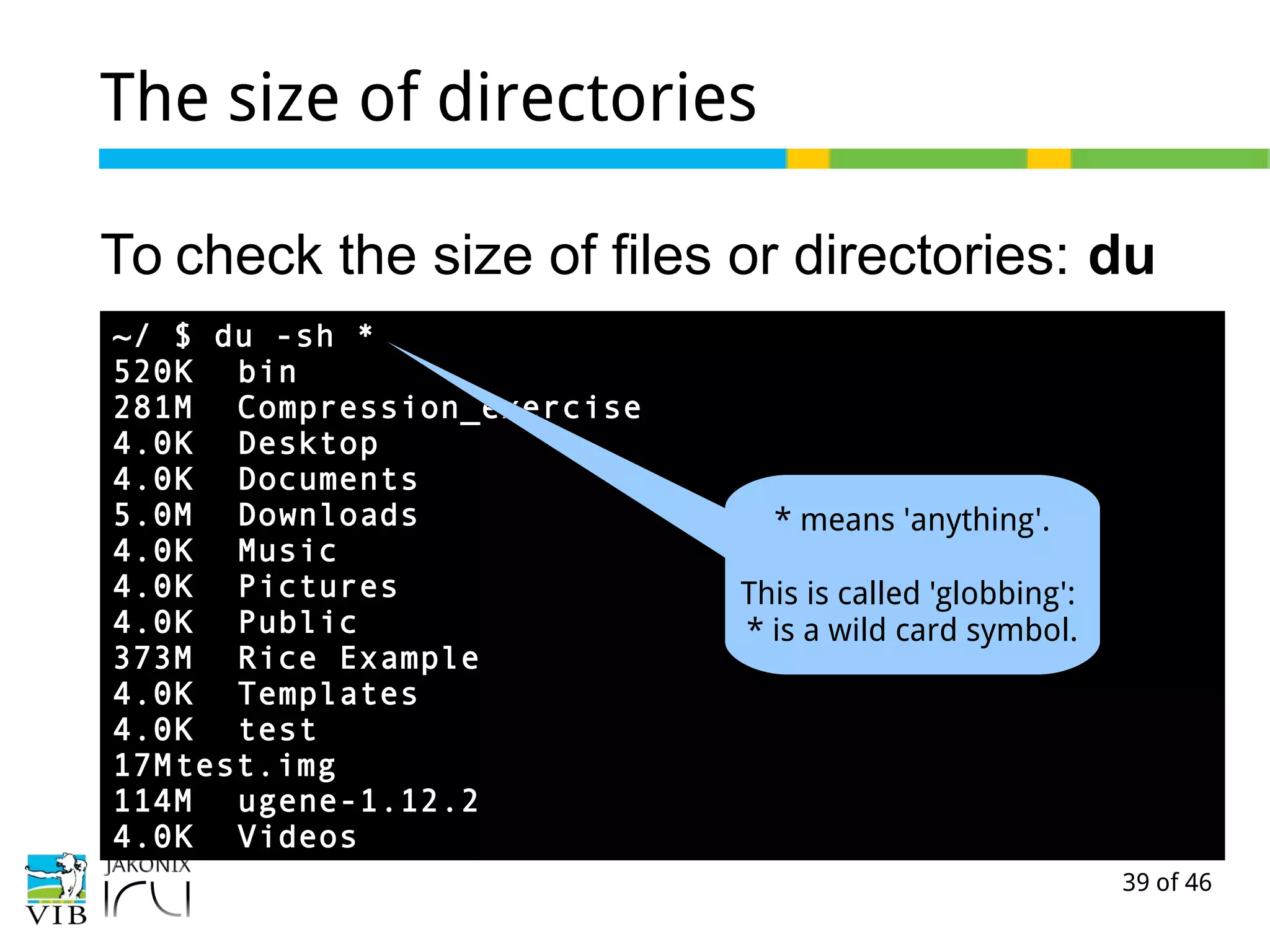 39 of 46
The size of directories
To check the size of files or directories: du
~/ $ du -sh *
520K bin
281M Compression_exercise
4.0K Desktop
4.0K Documents
5.0M Downloads
4.0K Music
4.0K Pictures
4.0K Public
373M Rice Example
4.0K Templates
4.0K test
17Mtest.img
114M ugene-1.12.2
4.0K Videos
* means 'anything'.
This is called 'globbing':
* is a wild card symbol.
 