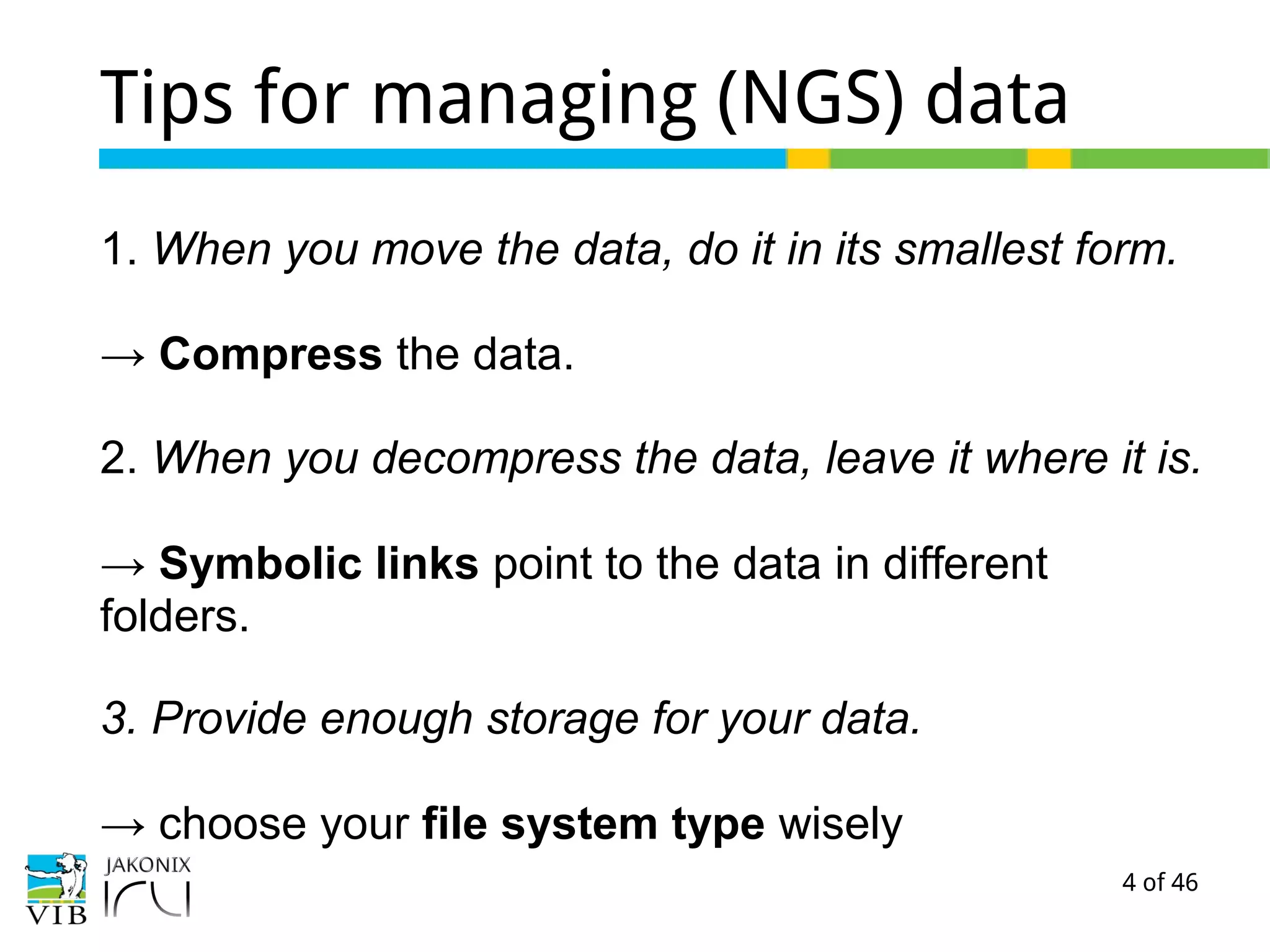 4 of 46
Tips for managing (NGS) data
1. When you move the data, do it in its smallest form.
→ Compress the data.
2. When you decompress the data, leave it where it is.
→ Symbolic links point to the data in different
folders.
3. Provide enough storage for your data.
→ choose your file system type wisely
 