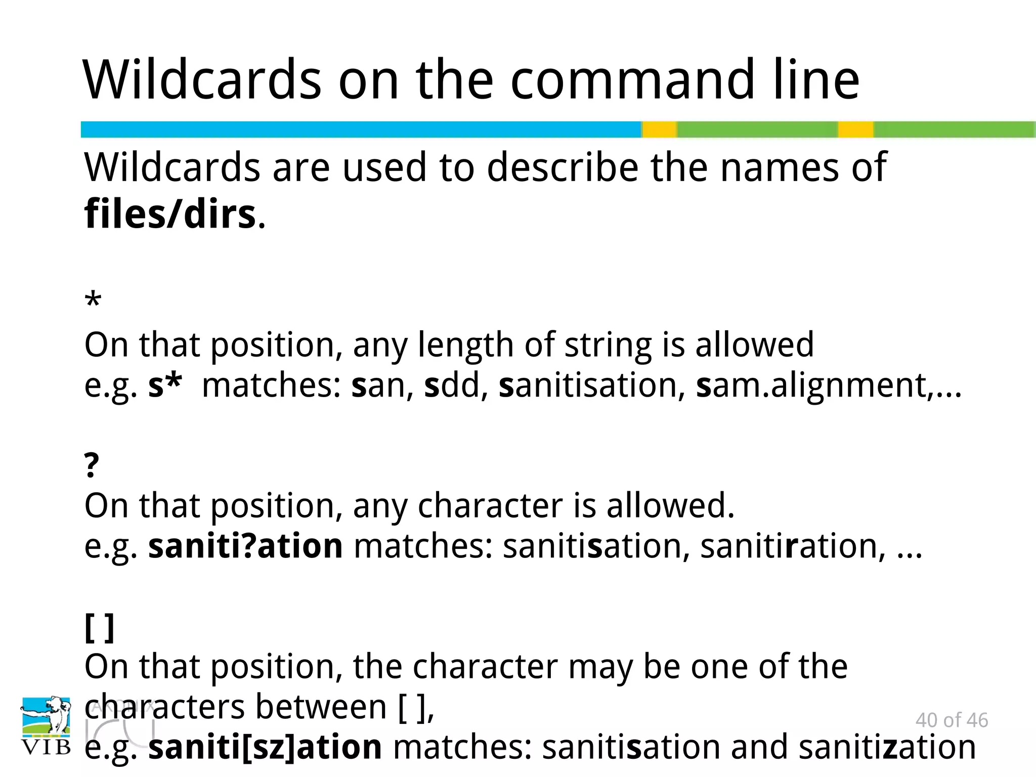 40 of 46
Wildcards on the command line
Wildcards are used to describe the names of
files/dirs.
*
On that position, any length of string is allowed
e.g. s* matches: san, sdd, sanitisation, sam.alignment,...
?
On that position, any character is allowed.
e.g. saniti?ation matches: sanitisation, sanitiration, ...
[ ]
On that position, the character may be one of the
characters between [ ],
e.g. saniti[sz]ation matches: sanitisation and sanitization
 