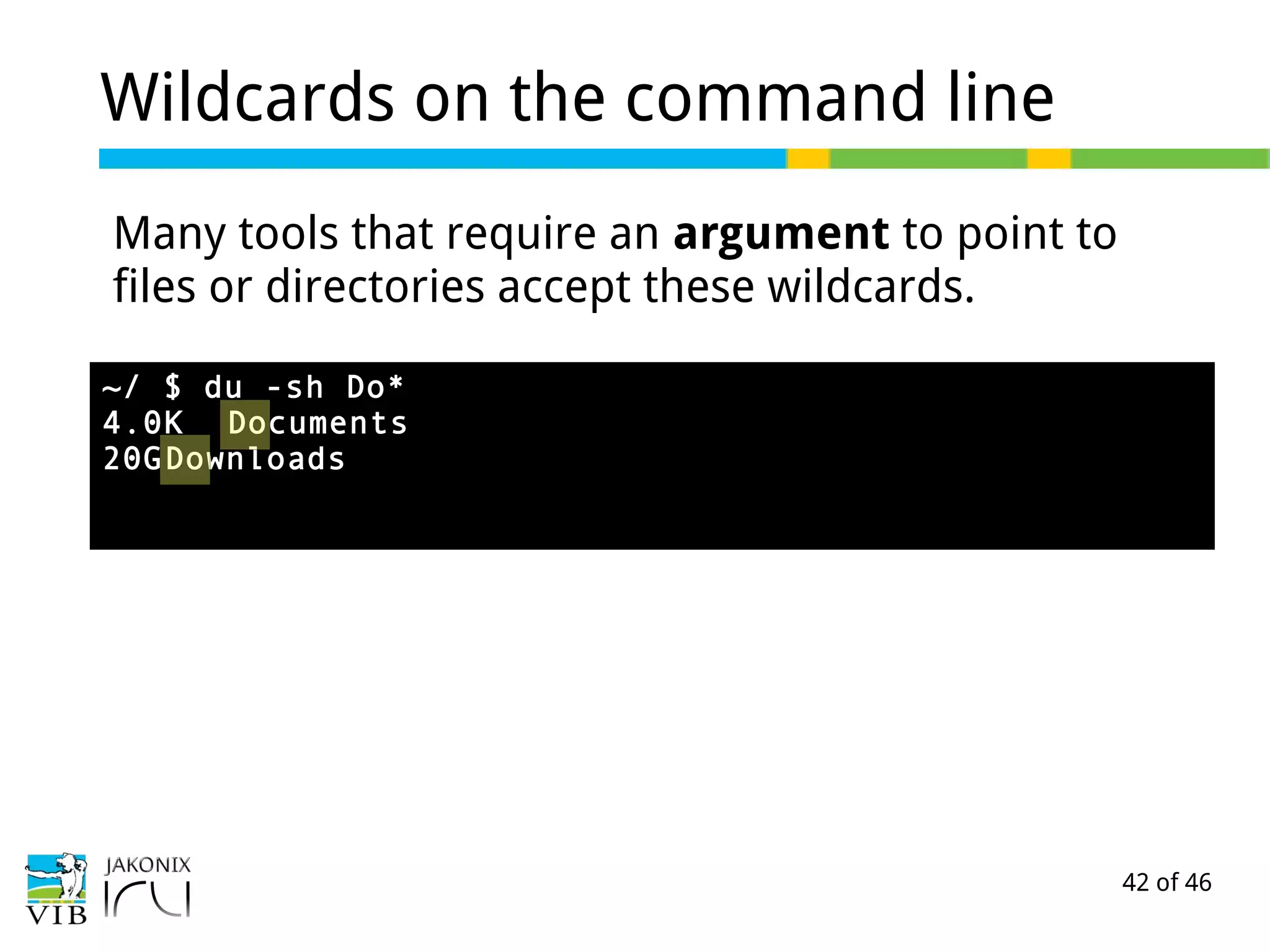 42 of 46
Wildcards on the command line
Many tools that require an argument to point to
files or directories accept these wildcards.
~/ $ du -sh Do*
4.0K Documents
20GDownloads
 