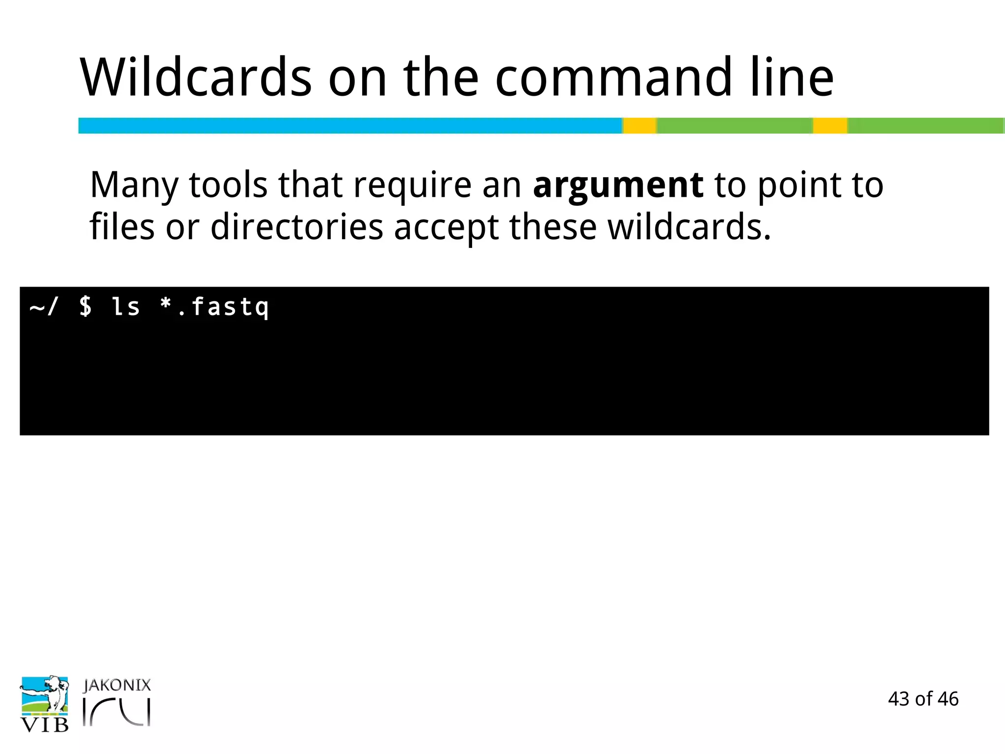 43 of 46
Wildcards on the command line
Many tools that require an argument to point to
files or directories accept these wildcards.
~/ $ ls *.fastq
 