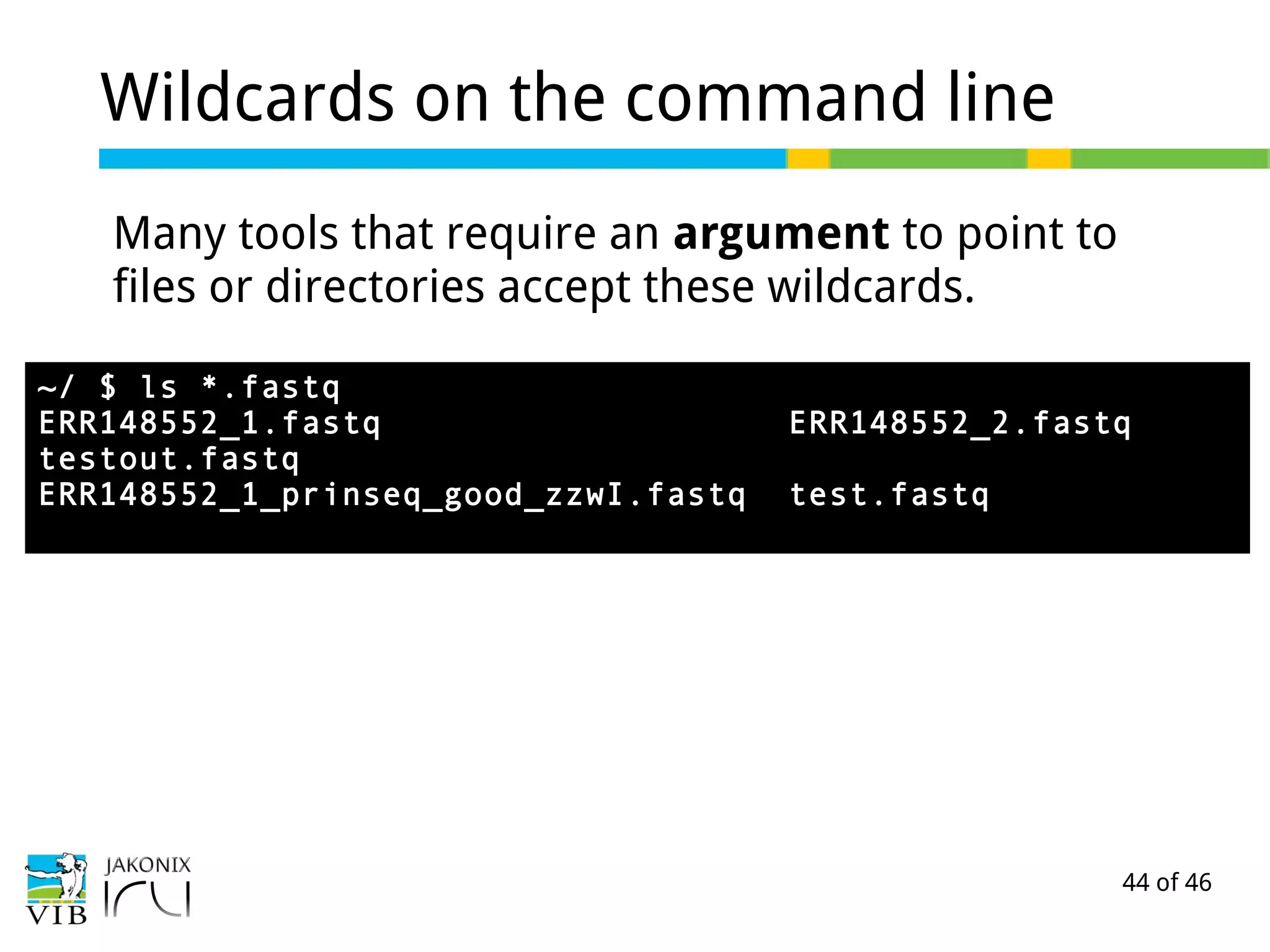 44 of 46
Wildcards on the command line
Many tools that require an argument to point to
files or directories accept these wildcards.
~/ $ ls *.fastq
ERR148552_1.fastq ERR148552_2.fastq
testout.fastq
ERR148552_1_prinseq_good_zzwI.fastq test.fastq
 