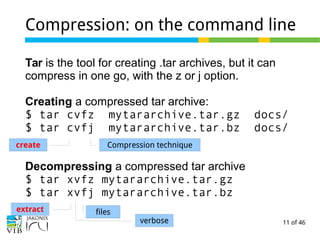 11 of 46
Compression: on the command line
Tar is the tool for creating .tar archives, but it can
compress in one go, with the z or j option.
Creating a compressed tar archive:
$ tar cvfz mytararchive.tar.gz docs/
$ tar cvfj mytararchive.tar.bz docs/
Decompressing a compressed tar archive
$ tar xvfz mytararchive.tar.gz
$ tar xvfj mytararchive.tar.bz
create Compression technique
extract filesfiles
verbose
 