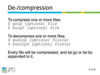 12 of 46
De-/compression
To compress one or more files:
$ gzip [options] file
$ bzip2 [options] file
To decompress one or more files:
$ gunzip [options] file(s)
$ bunzip2 [options] file(s)
Every file will be compressed, and tar.gz or tar.bz
appended to it.
 
