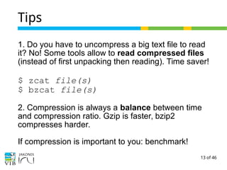 13 of 46
Tips
1. Do you have to uncompress a big text file to read
it? No! Some tools allow to read compressed files
(instead of first unpacking then reading). Time saver!
$ zcat file(s)
$ bzcat file(s)
2. Compression is always a balance between time
and compression ratio. Gzip is faster, bzip2
compresses harder.
If compression is important to you: benchmark!
 