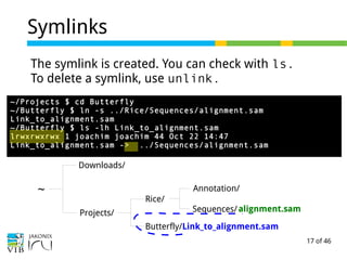 17 of 46
Symlinks
~
Downloads/
Projects/
Rice/
Butterfly/Link_to_alignment.sam
Sequences/
Annotation/
alignment.samalignment.samalignment.sam
~/Projects $ cd Butterfly
~/Butterfly $ ln -s ../Rice/Sequences/alignment.sam
Link_to_alignment.sam
~/Butterfly $ ls -lh Link_to_alignment.sam
lrwxrwxrwx 1 joachim joachim 44 Oct 22 14:47
Link_to_alignment.sam -> ../Sequences/alignment.sam
The symlink is created. You can check with ls.
To delete a symlink, use unlink.
 