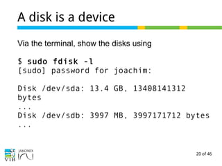 20 of 46
A disk is a device
Via the terminal, show the disks using
$ sudo fdisk -l
[sudo] password for joachim:
Disk /dev/sda: 13.4 GB, 13408141312
bytes
...
Disk /dev/sdb: 3997 MB, 3997171712 bytes
...
 