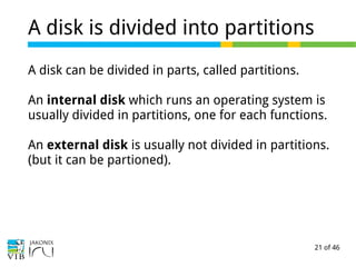 21 of 46
A disk is divided into partitions
A disk can be divided in parts, called partitions.
An internal disk which runs an operating system is
usually divided in partitions, one for each functions.
An external disk is usually not divided in partitions.
(but it can be partioned).
 