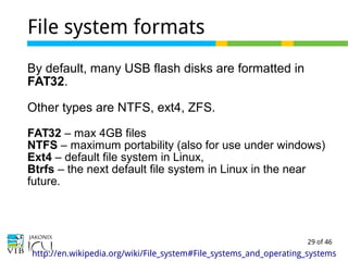 29 of 46
File system formats
By default, many USB flash disks are formatted in
FAT32.
Other types are NTFS, ext4, ZFS.
FAT32 – max 4GB files
NTFS – maximum portability (also for use under windows)
Ext4 – default file system in Linux,
Btrfs – the next default file system in Linux in the near
future.
http://en.wikipedia.org/wiki/File_system#File_systems_and_operating_systems
 