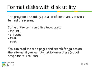 33 of 46
Format disks with disk utility
The program disk-utility put a lot of commands at work
behind the scenes.
Some of the command line tools used:
- mount
- umount
- fdisk
- mkfs
You can read the man pages and search for guides on
the internet if you want to get to know these (out of
scope for this course).
 