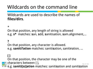 40 of 46
Wildcards on the command line
Wildcards are used to describe the names of
files/dirs.
*
On that position, any length of string is allowed
e.g. s* matches: san, sdd, sanitisation, sam.alignment,...
?
On that position, any character is allowed.
e.g. saniti?ation matches: sanitisation, sanitiration, ...
[ ]
On that position, the character may be one of the
characters between [ ],
e.g. saniti[sz]ation matches: sanitisation and sanitization
 