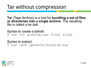 7 of 46
Tar without compression
Tar (Tape Archive) is a tool for bundling a set of files
or directories into a single archive. The resulting
file is called a tar ball.
Syntax to create a tarball:
$ tar -cf archive.tar file1 file2
Syntax to extract:
$ tar -xvf /path/to/archive.tar
 