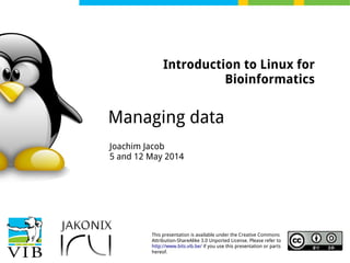 This presentation is available under the Creative Commons
Attribution-ShareAlike 3.0 Unported License. Please refer to
http://www.bits.vib.be/ if you use this presentation or parts
hereof.
Introduction to Linux for
Bioinformatics
Managing data
Joachim Jacob
5 and 12 May 2014
 