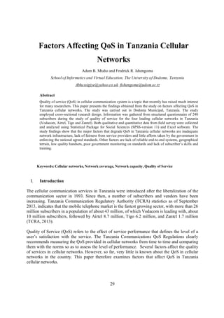 29
Factors Affecting QoS in Tanzania Cellular
Networks
Adam B. Mtaho and Fredrick R. Ishengoma
School of Informatics and Virtual Education, The University of Dodoma, Tanzania
Abhassigiye@yahoo.co.uk, fishengoma@udom.ac.tz
Abstract
Quality of service (QoS) in cellular communication system is a topic that recently has raised much interest
for many researchers. This paper presents the findings obtained from the study on factors affecting QoS in
Tanzania cellular networks. The study was carried out in Dodoma Municipal, Tanzania. The study
employed cross-sectional research design. Information was gathered from structured questionnaire of 240
subscribers during the study of quality of service for the four leading cellular networks in Tanzania
(Vodacom, Airtel, Tigo and Zantel). Both qualitative and quantitative data from field survey were collected
and analyzed using Statistical Package for Social Sciences (SPSS-version 11) and Excel software. The
study findings show that the major factors that degrade QoS in Tanzania cellular networks are inadequate
network infrastructure, lack of fairness from service providers and little efforts taken by the government in
enforcing the national agreed standards. Other factors are lack of reliable end-to-end systems, geographical
terrain, low quality handsets, poor government monitoring on standards and lack of subscriber’s skills and
training.
Keywords: Cellular networks, Network coverage, Network capacity, Quality of Service
I. Introduction
The cellular communication services in Tanzania were introduced after the liberalization of the
communication sector in 1993. Since then, a number of subscribers and vendors have been
increasing. Tanzania Communication Regulatory Authority (TCRA) statistics as of September
2013, indicates that the mobile telephone market is the fastest growing sector, with more than 26
million subscribers in a population of about 43 million, of which Vodacom is leading with, about
10 million subscribers, followed by Airtel 8.7 million, Tigo 6.2 million, and Zantel 1.7 million
(TCRA, 2013).
Quality of Service (QoS) refers to the effect of service performance that defines the level of a
user’s satisfaction with the service. The Tanzania Communications QoS Regulations clearly
recommends measuring the QoS provided in cellular networks from time to time and comparing
them with the norms so as to assess the level of performance. Several factors affect the quality
of services in cellular networks. However, so far, very little is known about the QoS in cellular
networks in the country. This paper therefore examines factors that affect QoS in Tanzania
cellular networks.
 