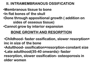 II. INTRAMEMBRANOUS OSSIFICATION
•Membranous tissue to bone
•In flat bones of the skull
•Done through appositional growth ( addition on
sides of osseous tissue)
•Cannot grow by interior expansion
BONE GROWTH AND RESORPTION
•Childhood- faster ossification, slower resorption=
inc in size of the bone
•Adulthood- ossification=resorption-constant size
•Late adulthood(35-40 onwards)- faster
resorption, slower ossification- osteoporosis in
older women
 